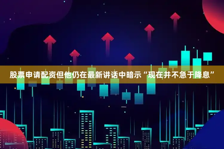 股票申请配资但他仍在最新讲话中暗示“现在并不急于降息”