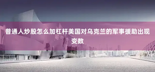 普通人炒股怎么加杠杆美国对乌克兰的军事援助出现变数