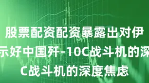 股票配资配资暴露出对伊朗公开示好中国歼-10C战斗机的深度焦虑