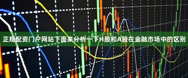 正规配资门户网站下面来分析一下H股和A股在金融市场中的区别