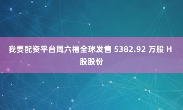 我要配资平台周六福全球发售 5382.92 万股 H 股股份
