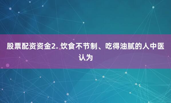 股票配资资金2. 饮食不节制、吃得油腻的人中医认为