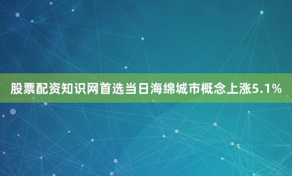 股票配资知识网首选当日海绵城市概念上涨5.1%