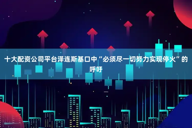 十大配资公司平台泽连斯基口中“必须尽一切努力实现停火”的呼吁