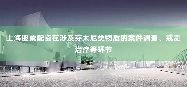 上海股票配资在涉及芬太尼类物质的案件调查、戒毒治疗等环节