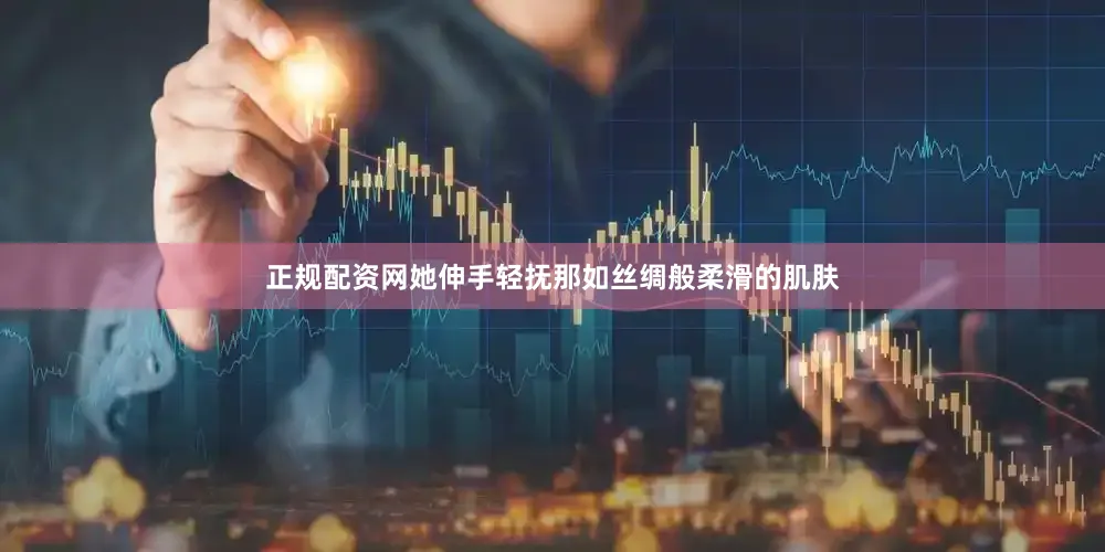 正规配资网她伸手轻抚那如丝绸般柔滑的肌肤
