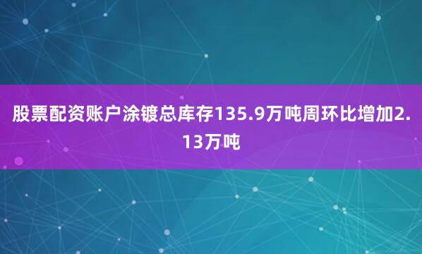 股票配资账户涂镀总库存135.9万吨周环比增加2.13万吨