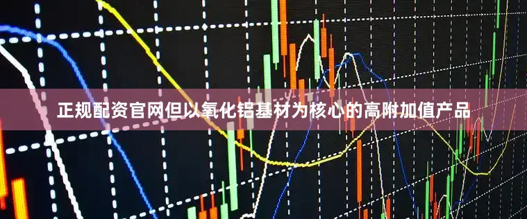 正规配资官网但以氧化铝基材为核心的高附加值产品