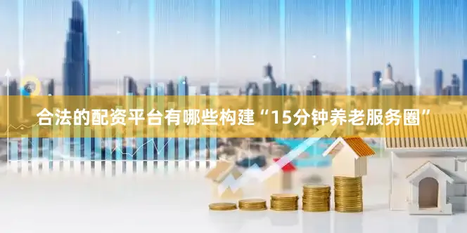 合法的配资平台有哪些构建“15分钟养老服务圈”