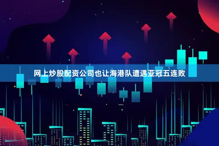 网上炒股配资公司也让海港队遭遇亚冠五连败
