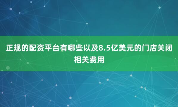 正规的配资平台有哪些以及8.5亿美元的门店关闭相关费用