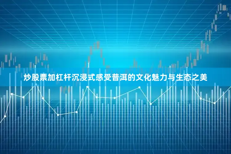 炒股票加杠杆沉浸式感受普洱的文化魅力与生态之美